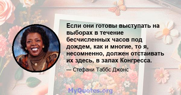 Если они готовы выступать на выборах в течение бесчисленных часов под дождем, как и многие, то я, несомненно, должен отстаивать их здесь, в залах Конгресса.