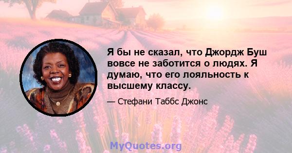 Я бы не сказал, что Джордж Буш вовсе не заботится о людях. Я думаю, что его лояльность к высшему классу.