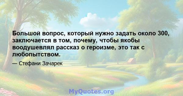 Большой вопрос, который нужно задать около 300, заключается в том, почему, чтобы якобы воодушевлял рассказ о героизме, это так с любопытством.