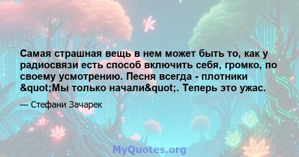 Самая страшная вещь в нем может быть то, как у радиосвязи есть способ включить себя, громко, по своему усмотрению. Песня всегда - плотники "Мы только начали". Теперь это ужас.