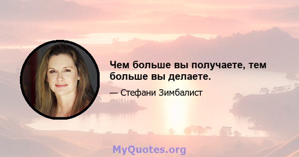 Чем больше вы получаете, тем больше вы делаете.