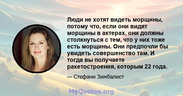 Люди не хотят видеть морщины, потому что, если они видят морщины в актерах, они должны столкнуться с тем, что у них тоже есть морщины. Они предпочли бы увидеть совершенство там. И тогда вы получаете ракетостроения,