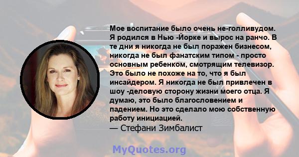 Мое воспитание было очень не-голливудом. Я родился в Нью -Йорке и вырос на ранчо. В те дни я никогда не был поражен бизнесом, никогда не был фанатским типом - просто основным ребенком, смотрящим телевизор. Это было не