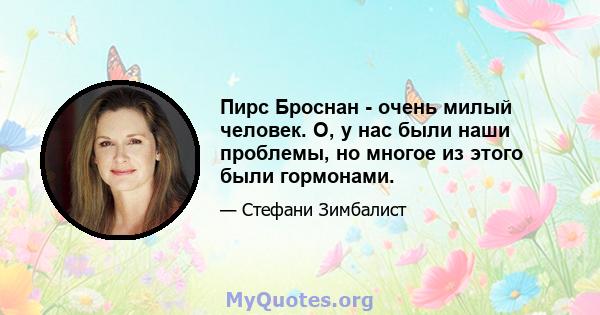 Пирс Броснан - очень милый человек. О, у нас были наши проблемы, но многое из этого были гормонами.