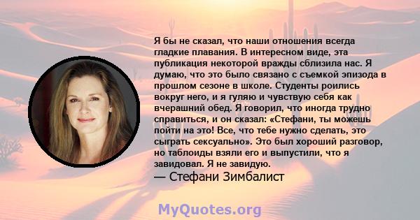 Я бы не сказал, что наши отношения всегда гладкие плавания. В интересном виде, эта публикация некоторой вражды сблизила нас. Я думаю, что это было связано с съемкой эпизода в прошлом сезоне в школе. Студенты роились