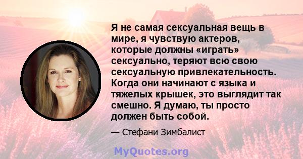 Я не самая сексуальная вещь в мире, я чувствую актеров, которые должны «играть» сексуально, теряют всю свою сексуальную привлекательность. Когда они начинают с языка и тяжелых крышек, это выглядит так смешно. Я думаю,