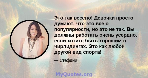 Это так весело! Девочки просто думают, что это все о популярности, но это не так. Вы должны работать очень усердно, если хотите быть хорошим в чирлидингах. Это как любой другой вид спорта!