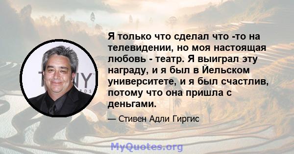 Я только что сделал что -то на телевидении, но моя настоящая любовь - театр. Я выиграл эту награду, и я был в Йельском университете, и я был счастлив, потому что она пришла с деньгами.