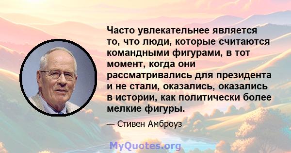 Часто увлекательнее является то, что люди, которые считаются командными фигурами, в тот момент, когда они рассматривались для президента и не стали, оказались, оказались в истории, как политически более мелкие фигуры.