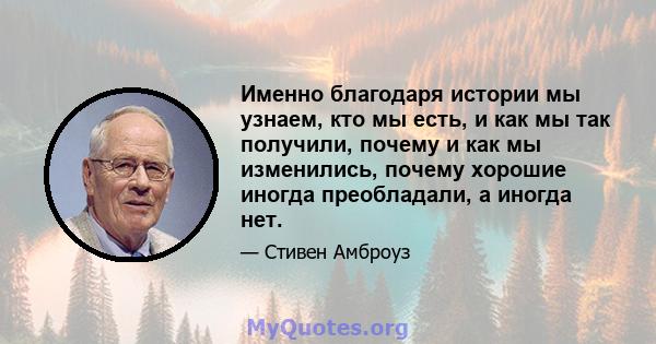 Именно благодаря истории мы узнаем, кто мы есть, и как мы так получили, почему и как мы изменились, почему хорошие иногда преобладали, а иногда нет.