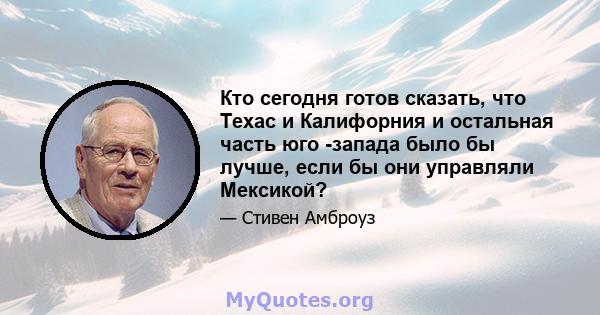 Кто сегодня готов сказать, что Техас и Калифорния и остальная часть юго -запада было бы лучше, если бы они управляли Мексикой?