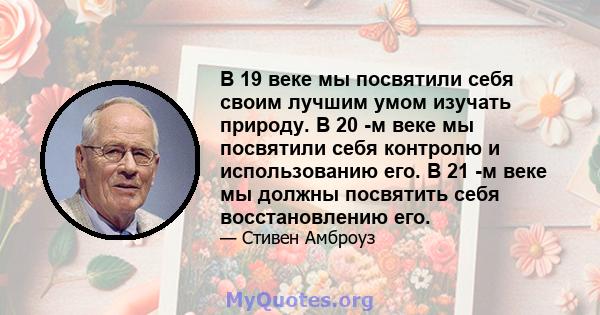 В 19 веке мы посвятили себя своим лучшим умом изучать природу. В 20 -м веке мы посвятили себя контролю и использованию его. В 21 -м веке мы должны посвятить себя восстановлению его.