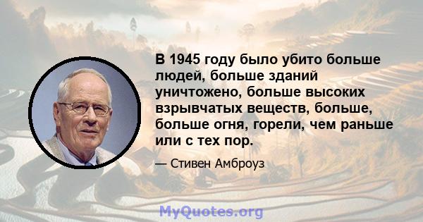 В 1945 году было убито больше людей, больше зданий уничтожено, больше высоких взрывчатых веществ, больше, больше огня, горели, чем раньше или с тех пор.