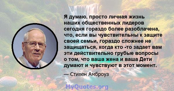 Я думаю, просто личная жизнь наших общественных лидеров сегодня гораздо более разоблачена, что, если вы чувствительны к защите своей семьи, гораздо сложнее не защищаться, когда кто -то задает вам эти действительно