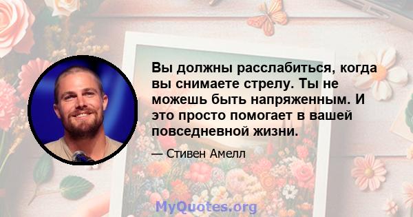 Вы должны расслабиться, когда вы снимаете стрелу. Ты не можешь быть напряженным. И это просто помогает в вашей повседневной жизни.