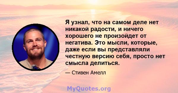 Я узнал, что на самом деле нет никакой радости, и ничего хорошего не произойдет от негатива. Это мысли, которые, даже если вы представляли честную версию себя, просто нет смысла делиться.