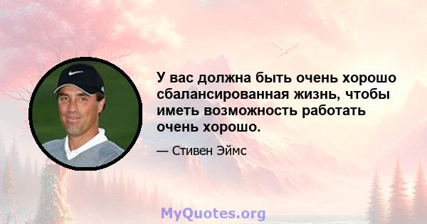 У вас должна быть очень хорошо сбалансированная жизнь, чтобы иметь возможность работать очень хорошо.