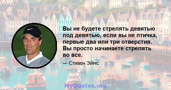 Вы не будете стрелять девятью под девятью, если вы не птичка, первые два или три отверстия. Вы просто начинаете стрелять во все.