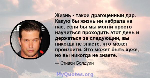 Жизнь - такой драгоценный дар. Какую бы жизнь ни набрала на нас, если бы мы могли просто научиться проходить этот день и держаться за следующий, вы никогда не знаете, что может произойти. Это может быть хуже, но вы