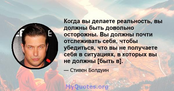 Когда вы делаете реальность, вы должны быть довольно осторожны. Вы должны почти отслеживать себя, чтобы убедиться, что вы не получаете себя в ситуациях, в которых вы не должны [быть в].