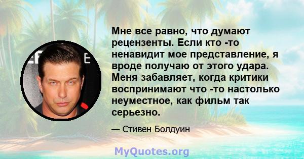 Мне все равно, что думают рецензенты. Если кто -то ненавидит мое представление, я вроде получаю от этого удара. Меня забавляет, когда критики воспринимают что -то настолько неуместное, как фильм так серьезно.