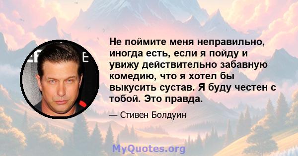 Не поймите меня неправильно, иногда есть, если я пойду и увижу действительно забавную комедию, что я хотел бы выкусить сустав. Я буду честен с тобой. Это правда.