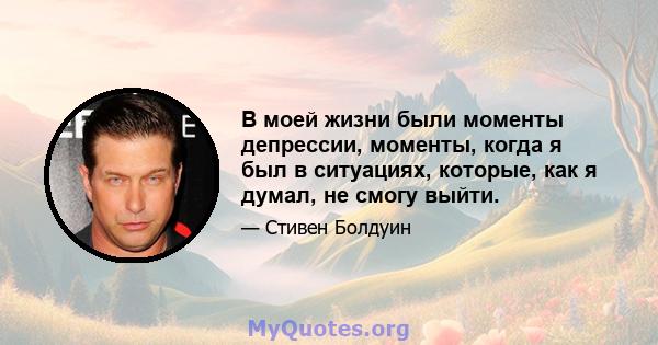 В моей жизни были моменты депрессии, моменты, когда я был в ситуациях, которые, как я думал, не смогу выйти.