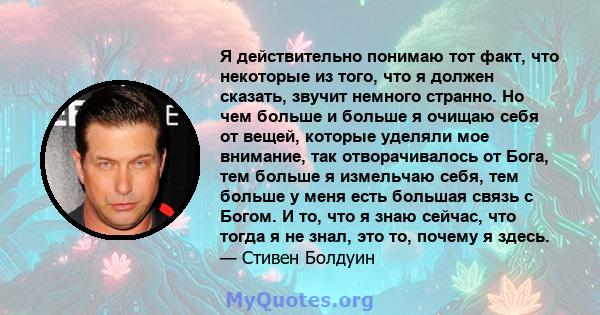 Я действительно понимаю тот факт, что некоторые из того, что я должен сказать, звучит немного странно. Но чем больше и больше я очищаю себя от вещей, которые уделяли мое внимание, так отворачивалось от Бога, тем больше