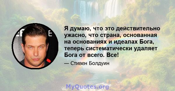 Я думаю, что это действительно ужасно, что страна, основанная на основаниях и идеалах Бога, теперь систематически удаляет Бога от всего. Все!