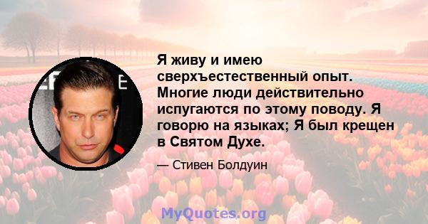 Я живу и имею сверхъестественный опыт. Многие люди действительно испугаются по этому поводу. Я говорю на языках; Я был крещен в Святом Духе.