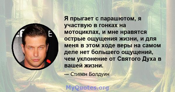 Я прыгает с парашютом, я участвую в гонках на мотоциклах, и мне нравятся острые ощущения жизни, и для меня в этом ходе веры на самом деле нет большего ощущений, чем уклонение от Святого Духа в вашей жизни.