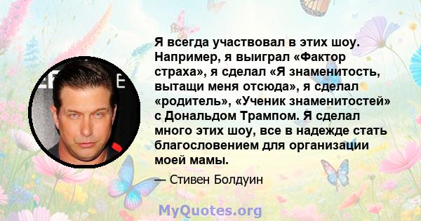 Я всегда участвовал в этих шоу. Например, я выиграл «Фактор страха», я сделал «Я знаменитость, вытащи меня отсюда», я сделал «родитель», «Ученик знаменитостей» с Дональдом Трампом. Я сделал много этих шоу, все в надежде 