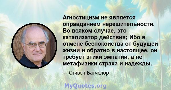 Агностицизм не является оправданием нерешительности. Во всяком случае, это катализатор действия; Ибо в отмене беспокойства от будущей жизни и обратно в настоящее, он требует этики эмпатии, а не метафизики страха и