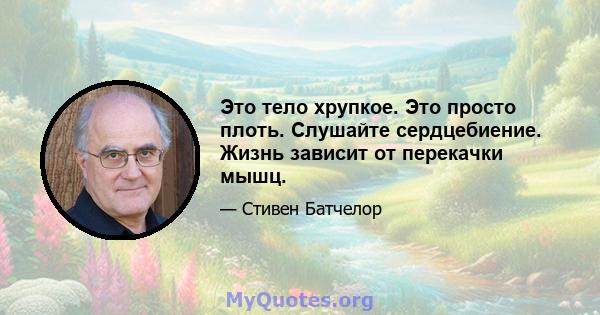 Это тело хрупкое. Это просто плоть. Слушайте сердцебиение. Жизнь зависит от перекачки мышц.