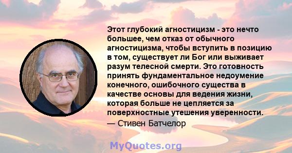 Этот глубокий агностицизм - это нечто большее, чем отказ от обычного агностицизма, чтобы вступить в позицию в том, существует ли Бог или выживает разум телесной смерти. Это готовность принять фундаментальное недоумение