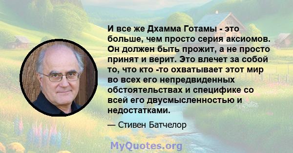 И все же Дхамма Готамы - это больше, чем просто серия аксиомов. Он должен быть прожит, а не просто принят и верит. Это влечет за собой то, что кто -то охватывает этот мир во всех его непредвиденных обстоятельствах и