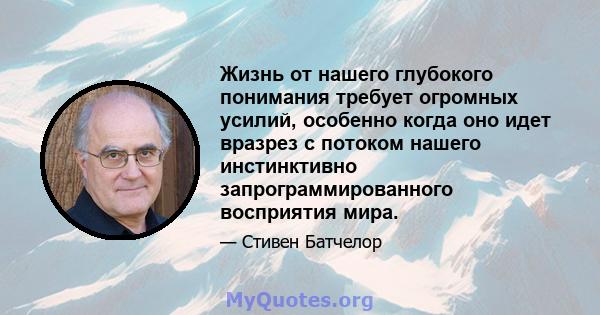 Жизнь от нашего глубокого понимания требует огромных усилий, особенно когда оно идет вразрез с потоком нашего инстинктивно запрограммированного восприятия мира.