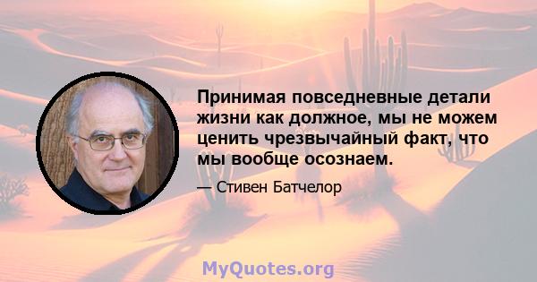 Принимая повседневные детали жизни как должное, мы не можем ценить чрезвычайный факт, что мы вообще осознаем.