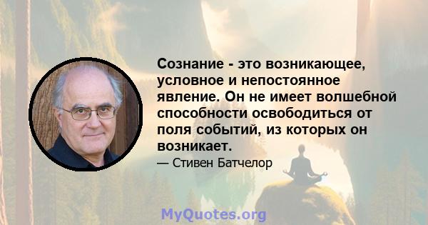 Сознание - это возникающее, условное и непостоянное явление. Он не имеет волшебной способности освободиться от поля событий, из которых он возникает.