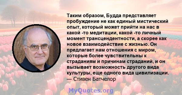 Таким образом, Будда представляет пробуждение не как единый мистический опыт, который может прийти на нас в какой -то медитации, какой -то личный момент трансцендентности, а скорее как новое взаимодействие с жизнью. Он