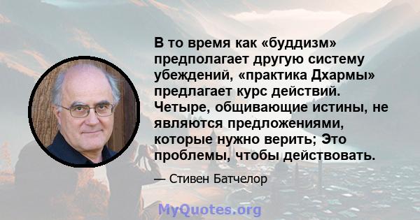 В то время как «буддизм» предполагает другую систему убеждений, «практика Дхармы» предлагает курс действий. Четыре, общивающие истины, не являются предложениями, которые нужно верить; Это проблемы, чтобы действовать.