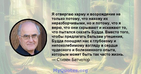 Я отвергаю карму и возрождение не только потому, что нахожу их неразборчивыми, но и потому, что я верю, что они скрывают и искажают то, что пытался сказать Будда. Вместо того, чтобы предлагать бальзам утешения, Будда