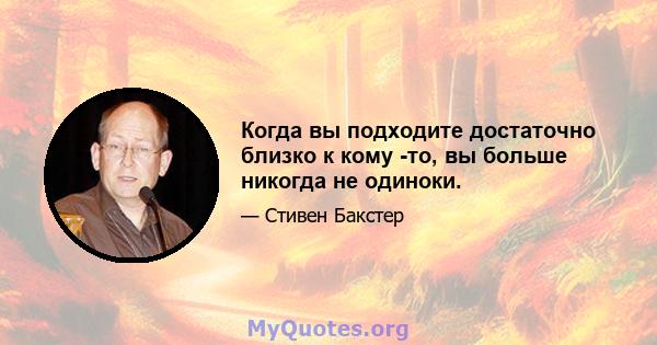 Когда вы подходите достаточно близко к кому -то, вы больше никогда не одиноки.