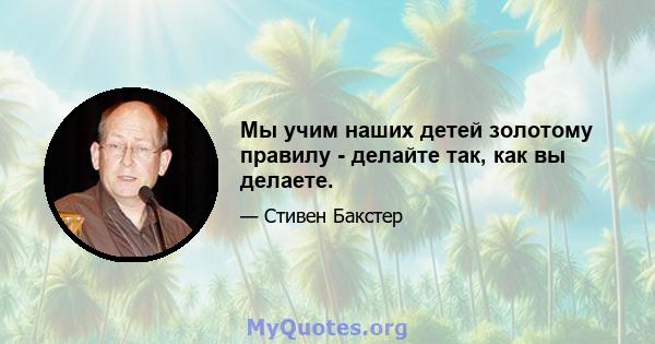 Мы учим наших детей золотому правилу - делайте так, как вы делаете.