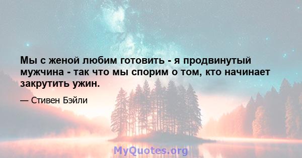 Мы с женой любим готовить - я продвинутый мужчина - так что мы спорим о том, кто начинает закрутить ужин.