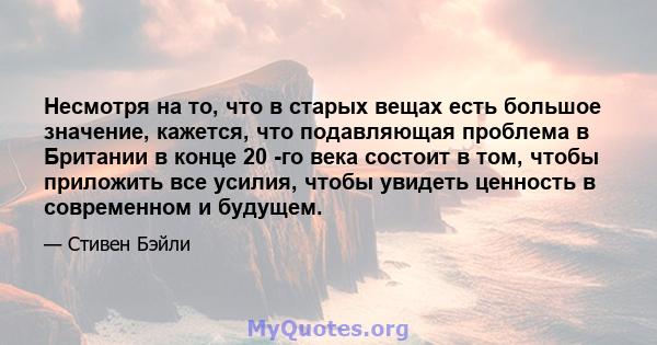 Несмотря на то, что в старых вещах есть большое значение, кажется, что подавляющая проблема в Британии в конце 20 -го века состоит в том, чтобы приложить все усилия, чтобы увидеть ценность в современном и будущем.