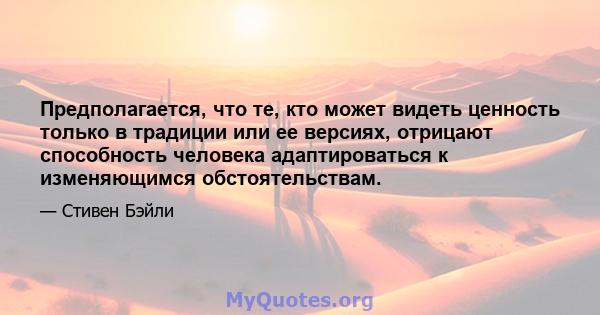 Предполагается, что те, кто может видеть ценность только в традиции или ее версиях, отрицают способность человека адаптироваться к изменяющимся обстоятельствам.