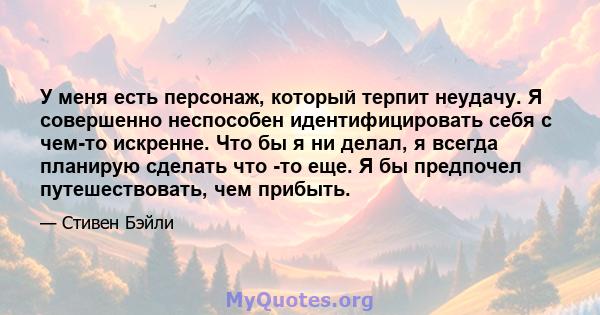 У меня есть персонаж, который терпит неудачу. Я совершенно неспособен идентифицировать себя с чем-то искренне. Что бы я ни делал, я всегда планирую сделать что -то еще. Я бы предпочел путешествовать, чем прибыть.