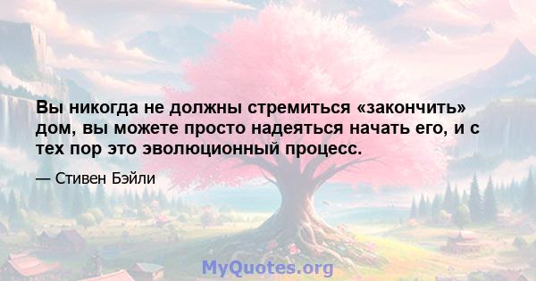 Вы никогда не должны стремиться «закончить» дом, вы можете просто надеяться начать его, и с тех пор это эволюционный процесс.