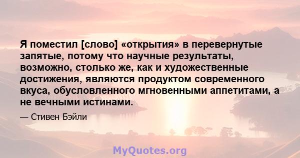 Я поместил [слово] «открытия» в перевернутые запятые, потому что научные результаты, возможно, столько же, как и художественные достижения, являются продуктом современного вкуса, обусловленного мгновенными аппетитами, а 